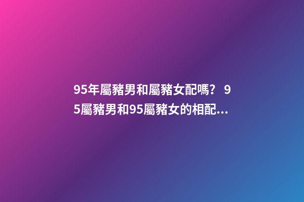 95年屬豬男和屬豬女配嗎？ 95屬豬男和95屬豬女的相配嗎，95年男孩婚配什么屬相女孩子